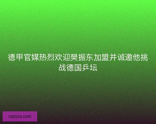 德甲官媒热烈欢迎樊振东加盟并诚邀他挑战德国乒坛