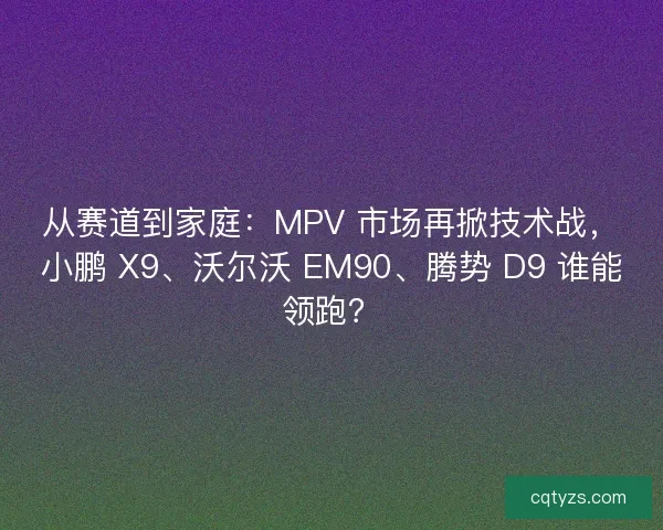 从赛道到家庭：MPV 市场再掀技术战，小鹏 X9、沃尔沃 EM90、腾势 D9 谁能领跑？